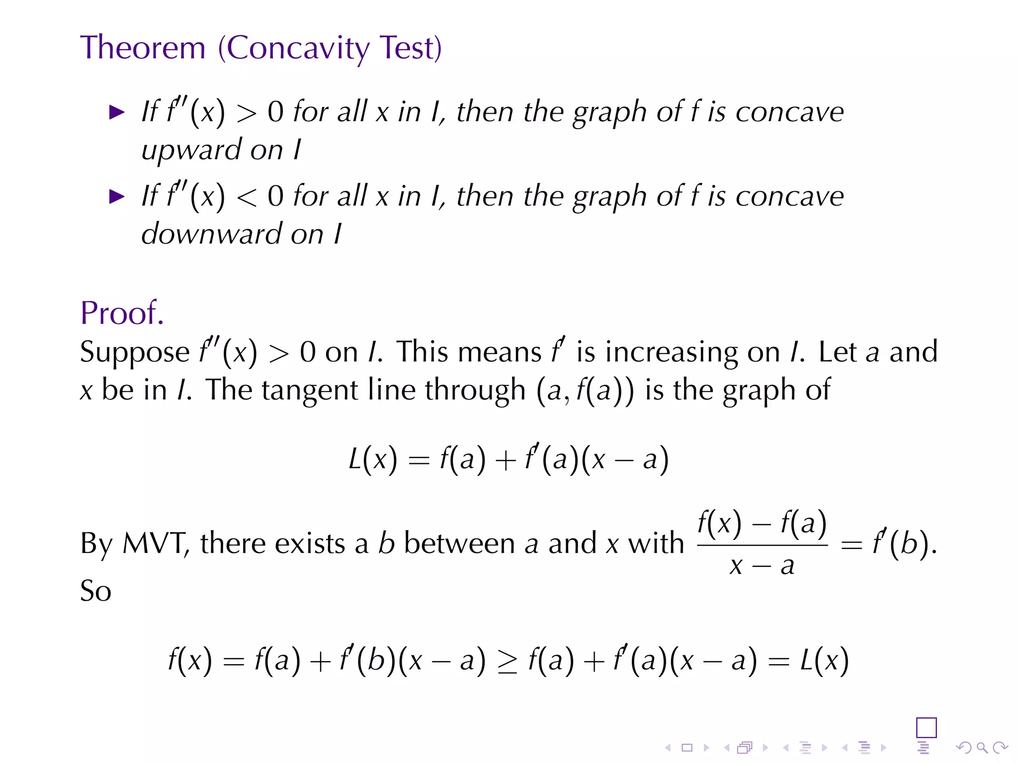 Theorem	(Concavity	Test)
     If f′′ (x) > 0 for	all x in I, then	the	graph	of f is	concave
     upward	on I
     If f′′ (x) < 0 for	all x in I, then	the	graph	of f is	concave
     downward	on I

Proof.
Suppose f′′ (x) > 0 on I. This	means f′ is	increasing	on I. Let a and
x be	in I. The	tangent	line	through (a, f(a)) is	the	graph	of

                        L(x) = f(a) + f′ (a)(x − a)

                                                      f(x) − f(a)
By	MVT,	there	exists	a b between a and x with                     = f′ (b).
                                                         x−a
So

         f(x) = f(a) + f′ (b)(x − a) ≥ f(a) + f′ (a)(x − a) = L(x)

                                                  .    .    .     .    .      .
 
