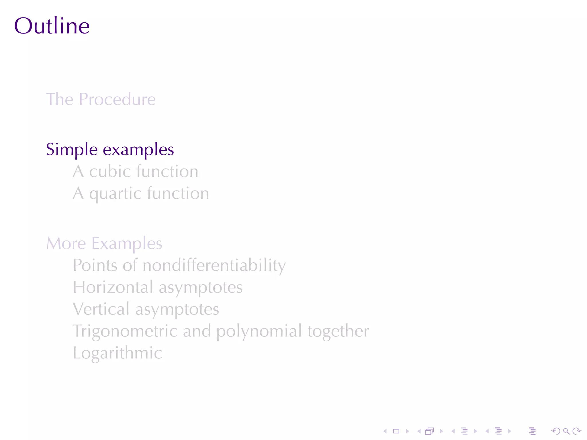Outline


  The	Procedure

  Simple	examples
     A cubic	function
     A quartic	function

  More	Examples
    Points	of	nondifferentiability
    Horizontal	asymptotes
    Vertical	asymptotes
    Trigonometric	and	polynomial	together
    Logarithmic



                                            .   .   .   .   .   .
 