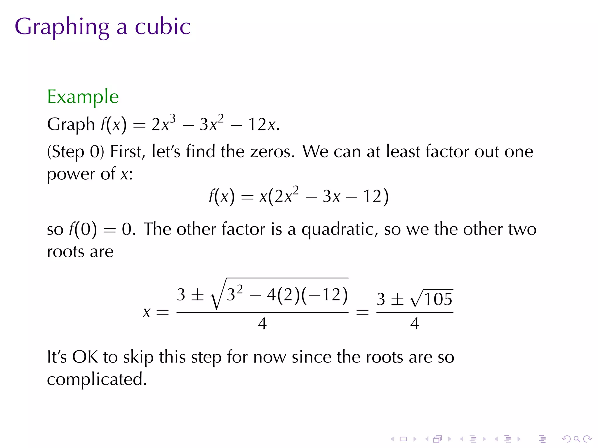 Graphing	a	cubic

  Example
  Graph f(x) = 2x3 − 3x2 − 12x.
  (Step	0)	First, let’s	ﬁnd	the	zeros. We	can	at	least	factor	out	one
  power	of x:
                          f(x) = x(2x2 − 3x − 12)
  so f(0) = 0. The	other	factor	is	a	quadratic, so	we	the	other	two
  roots	are
                       √
                                                   √
                   3 ± 32 − 4(2)(−12)         3 ± 105
               x=                          =
                              4                    4
  It’s	OK to	skip	this	step	for	now	since	the	roots	are	so
  complicated.


                                                .    .       .   .   .   .
 