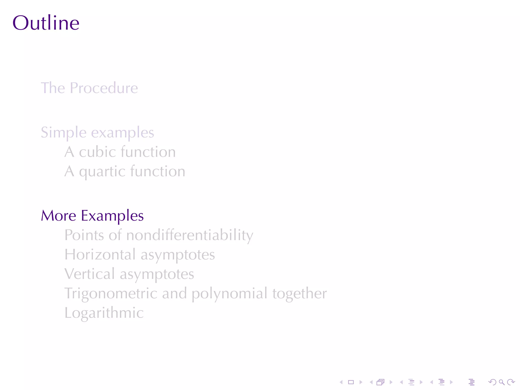 Outline


  The	Procedure

  Simple	examples
     A cubic	function
     A quartic	function

  More	Examples
    Points	of	nondifferentiability
    Horizontal	asymptotes
    Vertical	asymptotes
    Trigonometric	and	polynomial	together
    Logarithmic



                                            .   .   .   .   .   .
 