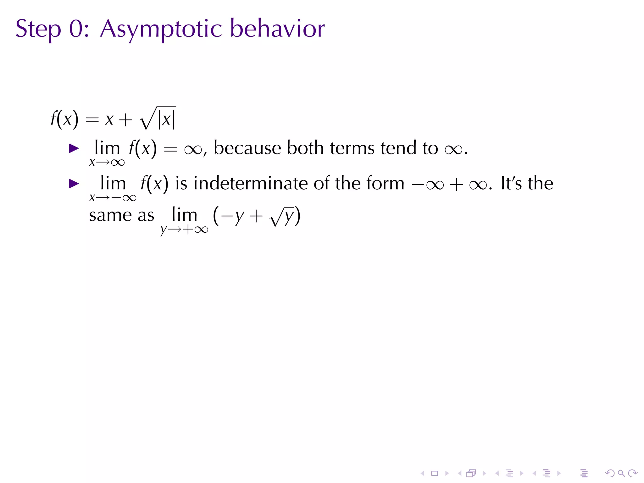 Step	0: Asymptotic	behavior

                √
   f(x) = x +       |x|
        lim f(x) = ∞, because	both	terms	tend	to ∞.
       x→∞
        lim f(x) is	indeterminate	of	the	form −∞ + ∞. It’s	the
       x→−∞                 √
       same	as lim (−y + y)
                    y→+∞




                                             .    .   .    .     .   .
 