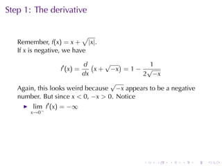 Step	1: The	derivative

                           √
   Remember, f(x) = x + |x|.
   If x is	negative, we	have

                          d (    √ )          1
                 f′ (x) =     x + −x = 1 − √
                          dx               2 −x
                                  √
   Again, this	looks	weird	because −x appears	to	be	a	negative
   number. But	since x < 0, −x > 0. Notice
        lim f′ (x) = −∞
       x→0−




                                            .    .   .   .       .   .
 