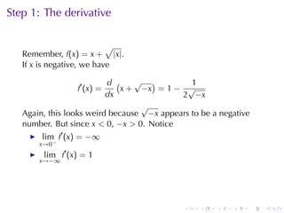 Step	1: The	derivative

                           √
   Remember, f(x) = x + |x|.
   If x is	negative, we	have

                          d (    √ )          1
                 f′ (x) =     x + −x = 1 − √
                          dx               2 −x
                                  √
   Again, this	looks	weird	because −x appears	to	be	a	negative
   number. But	since x < 0, −x > 0. Notice
        lim f′ (x) = −∞
       x→0−
        lim f′ (x) = 1
       x→−∞




                                            .    .   .   .       .   .
 