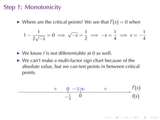 Step	1: Monotonicity

      Where	are	the	critical	points? We	see	that f′ (x) = 0 when

          1        √     1         1          1
      1− √   = 0 =⇒ −x =   =⇒ −x =   =⇒ x = −
        2 −x             2         4          4


      We	know f is	not	differentiable	at 0 as	well.
      We	can’t	make	a	multi-factor	sign	chart	because	of	the
      absolute	value, but	we	can	test	points	in	between	critical
      points.


                     .
                     +      0 −∓ .
                            .. . . ∞          .
                                              +                   . ′ (x )
                                                                  f
                           . 1
                           −4      0
                                   .                              f
                                                                  .(x)



                                              .       .   .   .              .   .
 