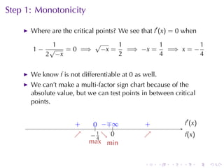 Step	1: Monotonicity

      Where	are	the	critical	points? We	see	that f′ (x) = 0 when

          1        √     1         1          1
      1− √   = 0 =⇒ −x =   =⇒ −x =   =⇒ x = −
        2 −x             2         4          4


      We	know f is	not	differentiable	at 0 as	well.
      We	can’t	make	a	multi-factor	sign	chart	because	of	the
      absolute	value, but	we	can	test	points	in	between	critical
      points.


                     .
                     +      0 −∓ .
                            .. . . ∞          .
                                              +                   . ′ (x )
                                                                  f
                     ↗
                     .     −4 ↘ 0
                           . .1 . .           ↗
                                              .                   f
                                                                  .(x)
                       .   max min


                                              .       .   .   .              .   .
 