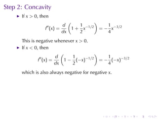 Step	2: Concavity
      If x > 0, then
                               (               )
                  ′′      d           1               1
                  f (x) =          1 + x−1/2       = − x−3/2
                          dx          2               4
      This	is	negative	whenever x > 0.
      If x < 0, then
                          (               )
                ′′     d       1     −1/2      1
               f (x) =      1 − (−x)        = − (−x)−3/2
                       dx      2               4
      which	is	also	always	negative	for	negative x.




                                                    .   .   .   .   .   .
 