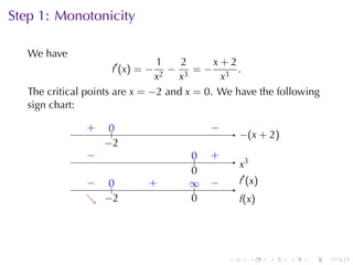 Step	1: Monotonicity

   We	have
                                1     2     x+2
                     f ′ (x ) = − 2
                                    − 3 =− 3 .
                                x    x       x
   The	critical	points	are x = −2 and x = 0. We	have	the	following
   sign	chart:

               .
               +    0
                    ..                .   −
                                          .
                                                  −
                                                  . (x + 2)
                   −
                   . 2
               −
               .                     0
                                     ..   .
                                          +
                                                  .3
                                                  x
                                     0
                                     .
               − ..
               .  0            .
                               +     ∞
                                     ..   −
                                          .       . ′ (x )
                                                  f
               . −
               ↘ . 2                 0
                                     .            f
                                                  .(x)




                                              .        .     .   .   .   .
 