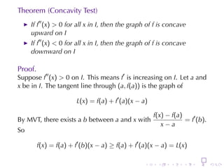 Theorem	(Concavity	Test)
     If f′′ (x) > 0 for	all x in I, then	the	graph	of f is	concave
     upward	on I
     If f′′ (x) < 0 for	all x in I, then	the	graph	of f is	concave
     downward	on I

Proof.
Suppose f′′ (x) > 0 on I. This	means f′ is	increasing	on I. Let a and
x be	in I. The	tangent	line	through (a, f(a)) is	the	graph	of

                        L(x) = f(a) + f′ (a)(x − a)

                                                      f(x) − f(a)
By	MVT,	there	exists	a b between a and x with                     = f′ (b).
                                                         x−a
So

         f(x) = f(a) + f′ (b)(x − a) ≥ f(a) + f′ (a)(x − a) = L(x)

                                                  .    .    .     .    .      .
 