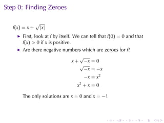 Step	0: Finding	Zeroes

                √
   f(x) = x +       |x|
       First, look	at f by	itself. We	can	tell	that f(0) = 0 and	that
       f(x) > 0 if x is	positive.
       Are	there	negative	numbers	which	are	zeroes	for f?
                                √
                             x + −x = 0
                                √
                                  −x = −x
                                      −x = x2
                                   x2 + x = 0

       The	only	solutions	are x = 0 and x = −1



                                                 .    .    .    .       .   .
 