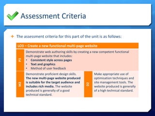 Assessment Criteria
 The assessment criteria for this part of the unit is as follows:
LO3 – Create a new functional multi-page website
P3
Demonstrate web authoring skills by creating a new competent functional
multi-page website that includes:
• Consistent style across pages
• Text and graphics
• Method of user feedback
M2
Demonstrate proficient design skills.
The new multi-page website produced
is suitable for the target audience and
includes rich media. The website
produced is generally of a good
technical standard.
D2
Make appropriate use of
optimisation techniques and
site management tools. The
website produced is generally
of a high technical standard.
 