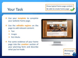 Your Task
 Use your template to complete
your website home page.
 Use the editable regions on the
page to add relevant content:
 Text
 Images
 Rich Media
 Put some evidence of your home
page into the creation section of
your planning form and describe
what you’ve made.
#homepage
#setup
Know typical home page content
Be able to create home page
 