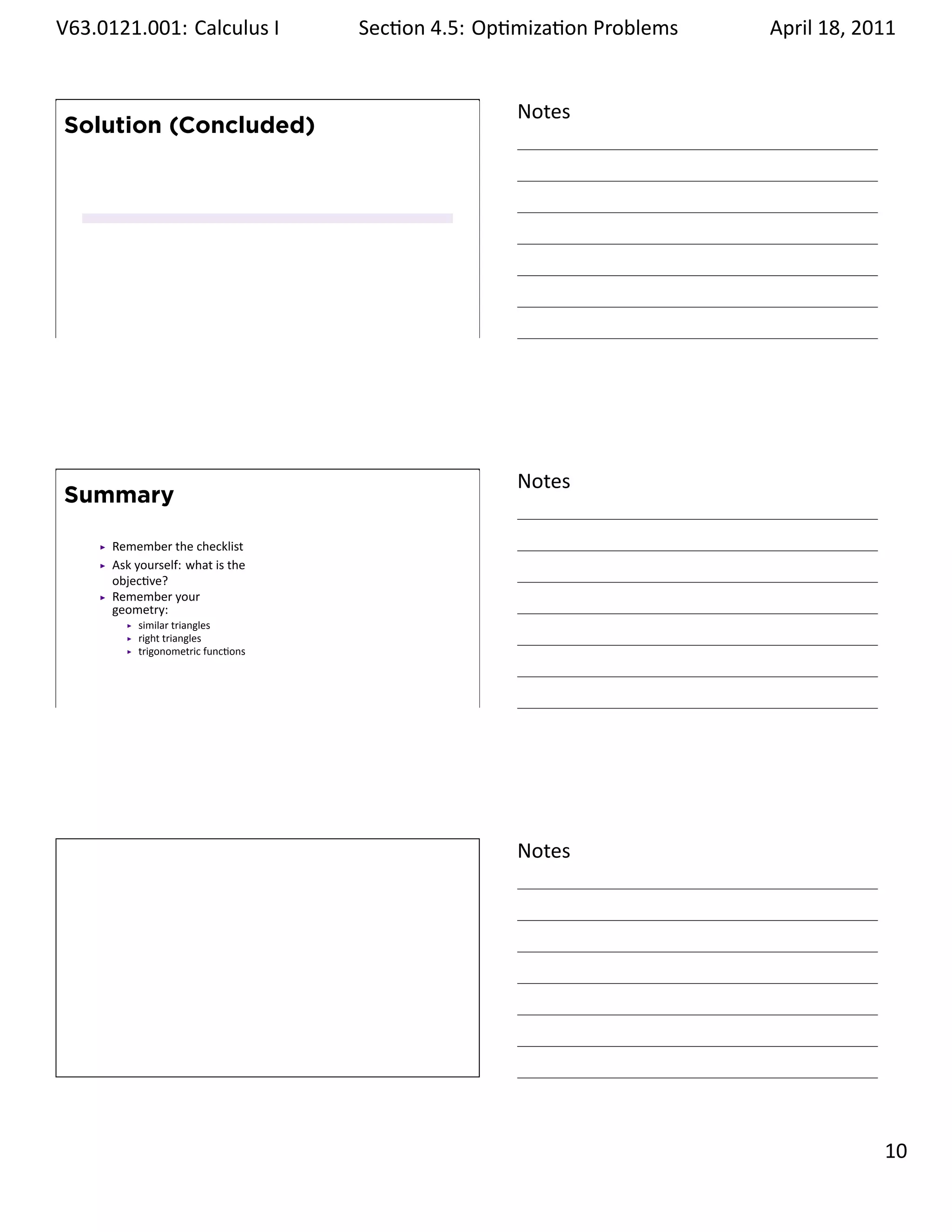 .   V63.0121.001: Calculus I
    .                                   Sec on 4.5: Op miza on Problems
                                                                 .        April 18, 2011


                                                       Notes
        Solution (Concluded)




    .
                                                       .




                                                       Notes
        Summary

           Remember the checklist
           Ask yourself: what is the
           objec ve?
           Remember your
           geometry:
               similar triangles
               right triangles
               trigonometric func ons



    .
                                                       .




                                                       Notes




    .
                                                       .

                                                                                    . 10
.
 