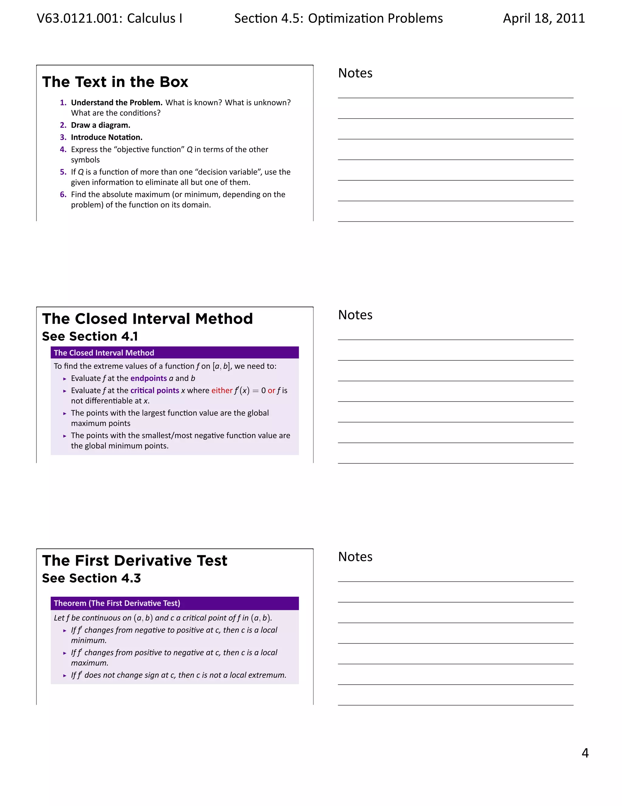 .   V63.0121.001: Calculus I
    .                                                          Sec on 4.5: Op miza on Problems
                                                                                        .        April 18, 2011


                                                                                   Notes
        The Text in the Box
          1. Understand the Problem. What is known? What is unknown?
             What are the condi ons?
          2. Draw a diagram.
          3. Introduce Nota on.
          4. Express the “objec ve func on” Q in terms of the other
             symbols
          5. If Q is a func on of more than one “decision variable”, use the
             given informa on to eliminate all but one of them.
          6. Find the absolute maximum (or minimum, depending on the
             problem) of the func on on its domain.
    .
                                                                                   .




        The Closed Interval Method                                                 Notes
        See Section 4.1
         The Closed Interval Method
         To ﬁnd the extreme values of a func on f on [a, b], we need to:
              Evaluate f at the endpoints a and b
              Evaluate f at the cri cal points x where either f′ (x) = 0 or f is
              not diﬀeren able at x.
              The points with the largest func on value are the global
              maximum points
              The points with the smallest/most nega ve func on value are
              the global minimum points.
    .
                                                                                   .




        The First Derivative Test                                                  Notes
        See Section 4.3
         Theorem (The First Deriva ve Test)
         Let f be con nuous on (a, b) and c a cri cal point of f in (a, b).
               If f′ changes from nega ve to posi ve at c, then c is a local
               minimum.
               If f′ changes from posi ve to nega ve at c, then c is a local
               maximum.
               If f′ does not change sign at c, then c is not a local extremum.


    .
                                                                                   .

                                                                                                           . 4
.
 