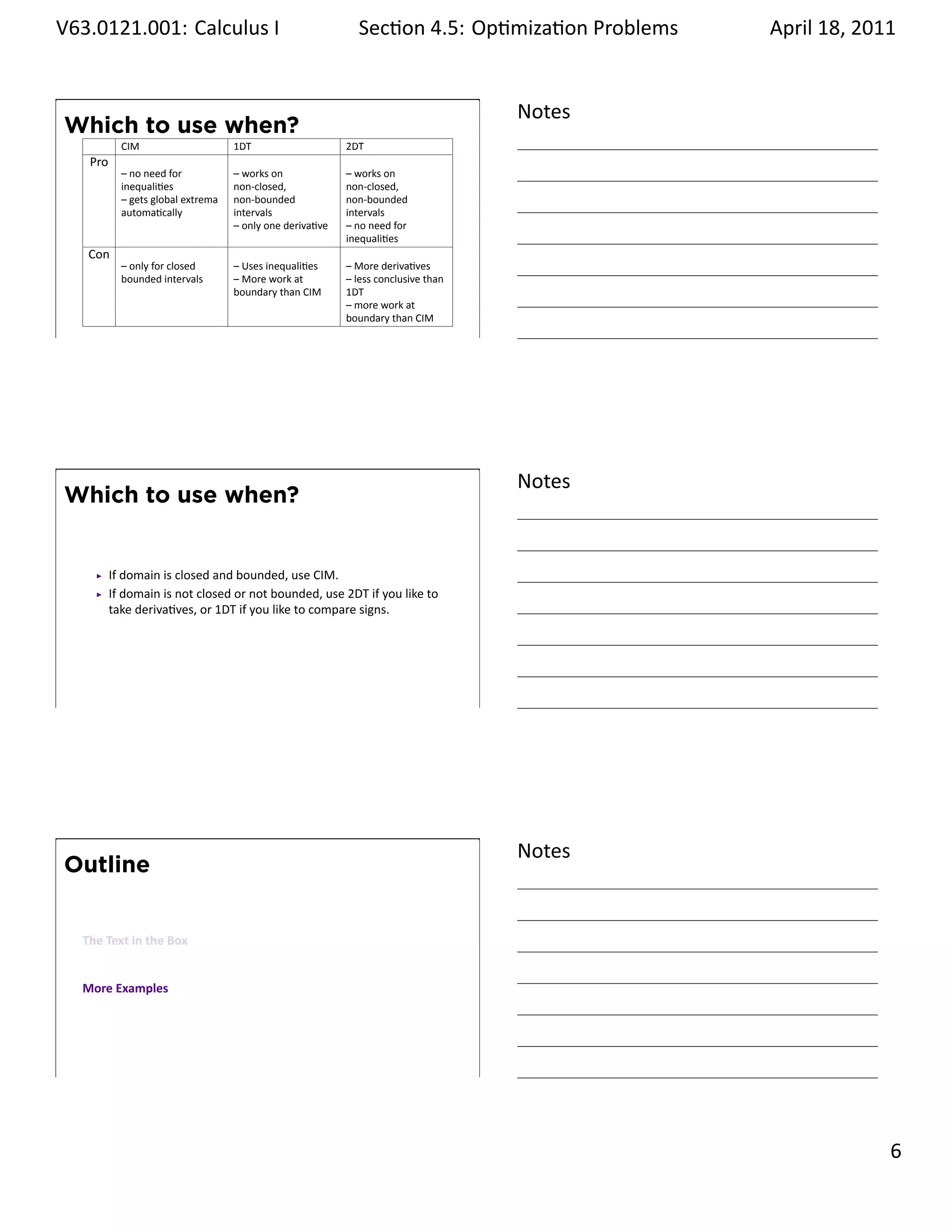 .   V63.0121.001: Calculus I
    .                                                              Sec on 4.5: Op miza on Problems
                                                                                            .        April 18, 2011


                                                                                          Notes
        Which to use when?
                  CIM                     1DT                    2DT
          Pro
                  – no need for           – works on             – works on
                  inequali es             non-closed,            non-closed,
                  – gets global extrema   non-bounded            non-bounded
                  automa cally            intervals              intervals
                                          – only one deriva ve   – no need for
                                                                 inequali es
          Con
                  – only for closed       – Uses inequali es     – More deriva ves
                  bounded intervals       – More work at         – less conclusive than
                                          boundary than CIM      1DT
                                                                 – more work at
                                                                 boundary than CIM
    .
                                                                                          .




                                                                                          Notes
        Which to use when?


                If domain is closed and bounded, use CIM.
                If domain is not closed or not bounded, use 2DT if you like to
                take deriva ves, or 1DT if you like to compare signs.




    .
                                                                                          .




                                                                                          Notes
        Outline


         The Text in the Box


         More Examples




    .
                                                                                          .

                                                                                                               . 6
.
 