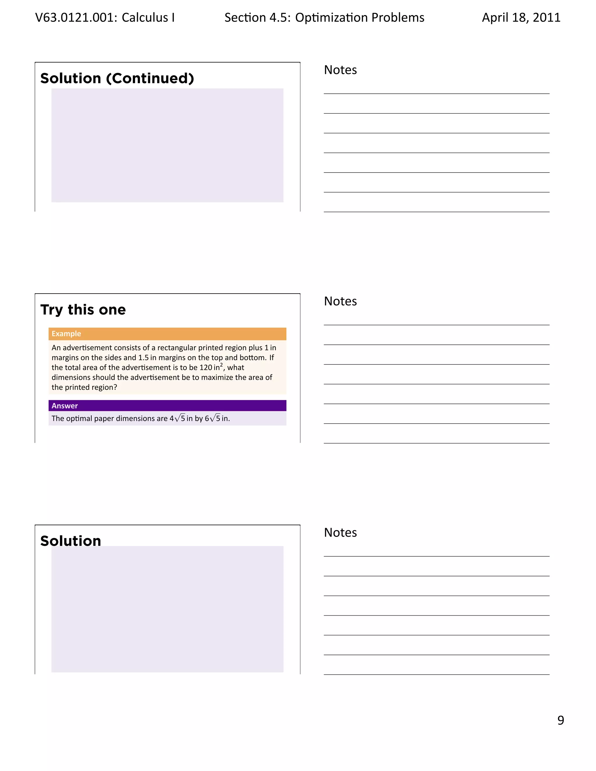 .   V63.0121.001: Calculus I
    .                                                      Sec on 4.5: Op miza on Problems
                                                                                    .        April 18, 2011


                                                                              Notes
        Solution (Continued)




    .
                                                                              .




                                                                              Notes
        Try this one
         Example
         An adver sement consists of a rectangular printed region plus 1 in
         margins on the sides and 1.5 in margins on the top and bo om. If
         the total area of the adver sement is to be 120 in2 , what
         dimensions should the adver sement be to maximize the area of
         the printed region?

         Answer
                                          √         √
         The op mal paper dimensions are 4 5 in by 6 5 in.

    .
                                                                              .




                                                                              Notes
        Solution




    .
                                                                              .

                                                                                                       . 9
.
 