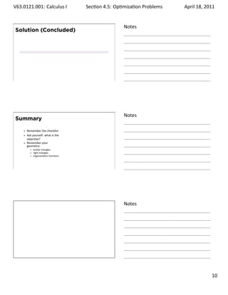 .   V63.0121.001: Calculus I
    .                                   Sec on 4.5: Op miza on Problems
                                                                 .        April 18, 2011


                                                       Notes
        Solution (Concluded)




    .
                                                       .




                                                       Notes
        Summary

           Remember the checklist
           Ask yourself: what is the
           objec ve?
           Remember your
           geometry:
               similar triangles
               right triangles
               trigonometric func ons



    .
                                                       .




                                                       Notes




    .
                                                       .

                                                                                    . 10
.
 