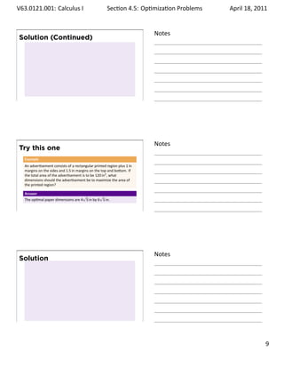 .   V63.0121.001: Calculus I
    .                                                      Sec on 4.5: Op miza on Problems
                                                                                    .        April 18, 2011


                                                                              Notes
        Solution (Continued)




    .
                                                                              .




                                                                              Notes
        Try this one
         Example
         An adver sement consists of a rectangular printed region plus 1 in
         margins on the sides and 1.5 in margins on the top and bo om. If
         the total area of the adver sement is to be 120 in2 , what
         dimensions should the adver sement be to maximize the area of
         the printed region?

         Answer
                                          √         √
         The op mal paper dimensions are 4 5 in by 6 5 in.

    .
                                                                              .




                                                                              Notes
        Solution




    .
                                                                              .

                                                                                                       . 9
.
 