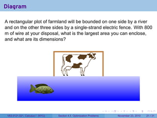 Diagram

A rectangular plot of farmland will be bounded on one side by a river
and on the other three sides by a single-strand electric fence. With 800
m of wire at your disposal, what is the largest area you can enclose,
and what are its dimensions?




                                  .

                                                      .



                                                                          .   .    .      .      .    .

 V63.0121.021, Calculus I (NYU)       Section 4.5 Optimization Problems           November 23, 2010   21 / 31
 