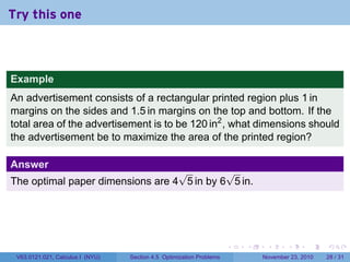 Try this one



Example
An advertisement consists of a rectangular printed region plus 1 in
margins on the sides and 1.5 in margins on the top and bottom. If the
total area of the advertisement is to be 120 in2 , what dimensions should
the advertisement be to maximize the area of the printed region?

Answer
                                  √         √
The optimal paper dimensions are 4 5 in by 6 5 in.




                                                                      .   .    .      .      .    .

 V63.0121.021, Calculus I (NYU)   Section 4.5 Optimization Problems           November 23, 2010   28 / 31
 