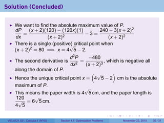 Solution (Concluded)

      We want to find the absolute maximum value of P.
      dP     (x + 2)(120) − (120x)(1)            240 − 3(x + 2)2
          =                              −3=
      dx              (x + 2)2                      (x + 2)2
      There is a single (positive) critical point when
                                 √
      (x + 2)2 = 80 =⇒ x = 4 5 − 2.
                                         d2 P    −480
      The second derivative is              2
                                              =          , which is negative all
                                         dx     (x + 2)3
      along the domain of P.
                                         ( √     )
      Hence the unique critical point x = 4 5 − 2 cm is the absolute
      maximum of P.
                                       √
      This means the paper width is 4 5 cm, and the paper length is
      120     √
       √ = 6 5 cm.
      4 5

                                                                      .   .    .      .      .    .

 V63.0121.021, Calculus I (NYU)   Section 4.5 Optimization Problems           November 23, 2010   30 / 31
 