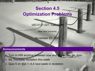 Section 4.5
Optimization Problems
V63.0121.021, Calculus I
New York University
November 23, 2010
Announcements
Turn in HW anytime between now and November 24, 2pm
No Thursday recitation this week
Quiz 5 on §§4.1–4.4 next week in recitation
. . . . . .
 