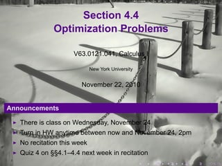 Section 4.4
              Optimization Problems

                     V63.0121.041, Calculus I

                             New York University


                        November 22, 2010


Announcements

   There is class on Wednesday, November 24
   Turn in HW anytime between now and November 24, 2pm
   No recitation this week
   Quiz 4 on §§4.1–4.4 next week in recitation
                                                   .   .   .   .   .   .
 