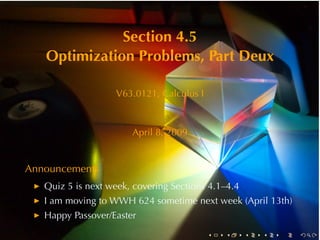 Section	4.5
   Optimization	Problems, Part	Deux

                   V63.0121, Calculus	I



                       April	8, 2009


Announcements
   Quiz	5	is	next	week, covering	Sections	4.1–4.4
   I am	moving	to	WWH 624	sometime	next	week	(April	13th)
   Happy	Passover/Easter
                                          .   .     .   .   .   .
 