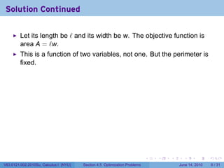 Solution Continued

         Let its length be ℓ and its width be w. The objective function is
         area A = ℓw.
         This is a function of two variables, not one. But the perimeter is
         fixed.




                                                                            .   .   .     .      .      .

V63.0121.002.2010Su, Calculus I (NYU)   Section 4.5 Optimization Problems               June 14, 2010       6 / 31
 