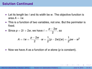 Solution Continued

         Let its length be ℓ and its width be w. The objective function is
         area A = ℓw.
         This is a function of two variables, not one. But the perimeter is
         fixed.
                                            p − 2w
         Since p = 2ℓ + 2w, we have ℓ =            , so
                                               2
                                        p − 2w      1             1
                     A = ℓw =                  · w = (p − 2w)(w) = pw − w2
                                           2        2             2


         Now we have A as a function of w alone (p is constant).




                                                                              .   .   .     .      .      .

V63.0121.002.2010Su, Calculus I (NYU)     Section 4.5 Optimization Problems               June 14, 2010       6 / 31
 