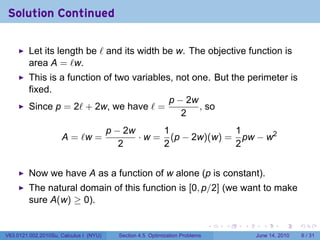 Solution Continued

         Let its length be ℓ and its width be w. The objective function is
         area A = ℓw.
         This is a function of two variables, not one. But the perimeter is
         fixed.
                                            p − 2w
         Since p = 2ℓ + 2w, we have ℓ =            , so
                                               2
                                        p − 2w      1             1
                     A = ℓw =                  · w = (p − 2w)(w) = pw − w2
                                           2        2             2


         Now we have A as a function of w alone (p is constant).
         The natural domain of this function is [0, p/2] (we want to make
         sure A(w) ≥ 0).

                                                                              .   .   .     .      .      .

V63.0121.002.2010Su, Calculus I (NYU)     Section 4.5 Optimization Problems               June 14, 2010       6 / 31
 