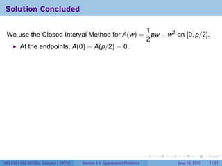 Solution Concluded

                                                                                1
 We use the Closed Interval Method for A(w) =                                     pw − w2 on [0, p/2].
                                                                                2
         At the endpoints, A(0) = A(p/2) = 0.




                                                                            .      .    .     .      .      .

V63.0121.002.2010Su, Calculus I (NYU)   Section 4.5 Optimization Problems                   June 14, 2010       7 / 31
 