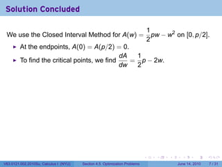 Solution Concluded

                                                                                1
 We use the Closed Interval Method for A(w) =                                     pw − w2 on [0, p/2].
                                                                                2
         At the endpoints, A(0) = A(p/2) = 0.
                                              dA  1
         To find the critical points, we find    = p − 2w.
                                              dw  2




                                                                            .      .    .     .      .      .

V63.0121.002.2010Su, Calculus I (NYU)   Section 4.5 Optimization Problems                   June 14, 2010       7 / 31
 