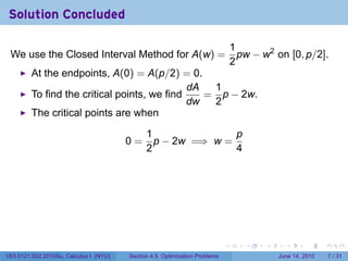 Solution Concluded

                                                                                1
 We use the Closed Interval Method for A(w) =                                     pw − w2 on [0, p/2].
                                                                                2
         At the endpoints, A(0) = A(p/2) = 0.
                                              dA  1
         To find the critical points, we find    = p − 2w.
                                              dw  2
         The critical points are when

                                              1               p
                                        0=      p − 2w =⇒ w =
                                              2               4




                                                                            .      .    .     .      .      .

V63.0121.002.2010Su, Calculus I (NYU)   Section 4.5 Optimization Problems                   June 14, 2010       7 / 31
 