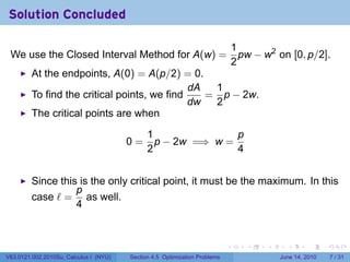 Solution Concluded

                                                                                1
 We use the Closed Interval Method for A(w) =                                     pw − w2 on [0, p/2].
                                                                                2
         At the endpoints, A(0) = A(p/2) = 0.
                                              dA  1
         To find the critical points, we find    = p − 2w.
                                              dw  2
         The critical points are when

                                              1               p
                                        0=      p − 2w =⇒ w =
                                              2               4


         Since this is the only critical point, it must be the maximum. In this
                   p
         case ℓ = as well.
                   4


                                                                            .      .    .     .      .      .

V63.0121.002.2010Su, Calculus I (NYU)   Section 4.5 Optimization Problems                   June 14, 2010       7 / 31
 