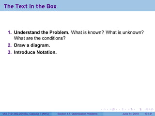 The Text in the Box



    1. Understand the Problem. What is known? What is unknown?
       What are the conditions?
    2. Draw a diagram.
    3. Introduce Notation.




                                                                            .   .   .      .       .    .

V63.0121.002.2010Su, Calculus I (NYU)   Section 4.5 Optimization Problems               June 14, 2010   10 / 31
 