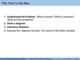 The Text in the Box



    1. Understand the Problem. What is known? What is unknown?
       What are the conditions?
    2. Draw a diagram.
    3. Introduce Notation.
    4. Express the “objective function” Q in terms of the other symbols




                                                                            .   .   .      .       .    .

V63.0121.002.2010Su, Calculus I (NYU)   Section 4.5 Optimization Problems               June 14, 2010   10 / 31
 