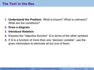 The Text in the Box



    1. Understand the Problem. What is known? What is unknown?
       What are the conditions?
    2. Draw a diagram.
    3. Introduce Notation.
    4. Express the “objective function” Q in terms of the other symbols
    5. If Q is a function of more than one “decision variable”, use the
       given information to eliminate all but one of them.




                                                                            .   .   .      .       .    .

V63.0121.002.2010Su, Calculus I (NYU)   Section 4.5 Optimization Problems               June 14, 2010   10 / 31
 
