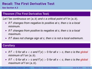 Recall: The First Derivative Test
See Section 4.3

 Theorem (The First Derivative Test)
 Let f be continuous on (a, b) and c a critical point of f in (a, b).
         If f′ changes from negative to positive at c, then c is a local
         minimum.
         If f′ changes from positive to negative at c, then c is a local
         maximum.
         If f′ does not change sign at c, then c is not a local extremum.

 Corollary

         If f′ < 0 for all x < c and f′ (x) > 0 for all x > c, then c is the global
         minimum of f on (a, b).
         If f′ < 0 for all x > c and f′ (x) > 0 for all x < c, then c is the global
         maximum of f on (a, b).
                                                                            .   .   .      .       .    .

V63.0121.002.2010Su, Calculus I (NYU)   Section 4.5 Optimization Problems               June 14, 2010   13 / 31
 