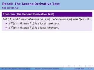 Recall: The Second Derivative Test
See Section 4.3

 Theorem (The Second Derivative Test)
 Let f, f′ , and f′′ be continuous on [a, b]. Let c be in (a, b) with f′ (c) = 0.
         If f′′ (c) < 0, then f(c) is a local maximum.
         If f′′ (c) > 0, then f(c) is a local minimum.




                                                                            .   .   .      .       .    .

V63.0121.002.2010Su, Calculus I (NYU)   Section 4.5 Optimization Problems               June 14, 2010   14 / 31
 