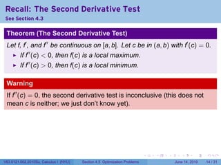 Recall: The Second Derivative Test
See Section 4.3

 Theorem (The Second Derivative Test)
 Let f, f′ , and f′′ be continuous on [a, b]. Let c be in (a, b) with f′ (c) = 0.
         If f′′ (c) < 0, then f(c) is a local maximum.
         If f′′ (c) > 0, then f(c) is a local minimum.

 Warning
 If f′′ (c) = 0, the second derivative test is inconclusive (this does not
 mean c is neither; we just don’t know yet).




                                                                            .   .   .      .       .    .

V63.0121.002.2010Su, Calculus I (NYU)   Section 4.5 Optimization Problems               June 14, 2010   14 / 31
 