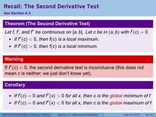 Recall: The Second Derivative Test
See Section 4.3

 Theorem (The Second Derivative Test)
 Let f, f′ , and f′′ be continuous on [a, b]. Let c be in (a, b) with f′ (c) = 0.
         If f′′ (c) < 0, then f(c) is a local maximum.
         If f′′ (c) > 0, then f(c) is a local minimum.

 Warning
 If f′′ (c) = 0, the second derivative test is inconclusive (this does not
 mean c is neither; we just don’t know yet).

 Corollary

         If f′ (c) = 0 and f′′ (x) > 0 for all x, then c is the global minimum of f
         If f′ (c) = 0 and f′′ (x) < 0 for all x, then c is the global maximum of f
                                                                            .   .   .      .       .    .

V63.0121.002.2010Su, Calculus I (NYU)   Section 4.5 Optimization Problems               June 14, 2010   14 / 31
 