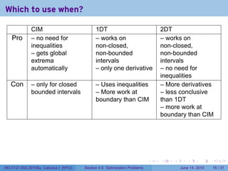Which to use when?

              CIM                             1DT                               2DT
    Pro       – no need for                   – works on                        – works on
              inequalities                    non-closed,                       non-closed,
              – gets global                   non-bounded                       non-bounded
              extrema                         intervals                         intervals
              automatically                   – only one derivative             – no need for
                                                                                inequalities
   Con        – only for closed               – Uses inequalities               – More derivatives
              bounded intervals               – More work at                    – less conclusive
                                              boundary than CIM                 than 1DT
                                                                                – more work at
                                                                                boundary than CIM




                                                                            .   .   .      .       .    .

V63.0121.002.2010Su, Calculus I (NYU)   Section 4.5 Optimization Problems               June 14, 2010   15 / 31
 