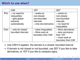 Which to use when?

              CIM                             1DT                               2DT
    Pro       – no need for                   – works on                        – works on
              inequalities                    non-closed,                       non-closed,
              – gets global                   non-bounded                       non-bounded
              extrema                         intervals                         intervals
              automatically                   – only one derivative             – no need for
                                                                                inequalities
   Con        – only for closed               – Uses inequalities               – More derivatives
              bounded intervals               – More work at                    – less conclusive
                                              boundary than CIM                 than 1DT
                                                                                – more work at
                                                                                boundary than CIM

         Use CIM if it applies: the domain is a closed, bounded interval
         If domain is not closed or not bounded, use 2DT if you like to take
         derivatives, or 1DT if you like to compare signs.
                                                                            .   .   .      .       .    .

V63.0121.002.2010Su, Calculus I (NYU)   Section 4.5 Optimization Problems               June 14, 2010   15 / 31
 