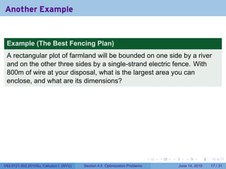 Another Example


 Example (The Best Fencing Plan)
 A rectangular plot of farmland will be bounded on one side by a river
 and on the other three sides by a single-strand electric fence. With
 800m of wire at your disposal, what is the largest area you can
 enclose, and what are its dimensions?




                                                                            .   .   .      .       .    .

V63.0121.002.2010Su, Calculus I (NYU)   Section 4.5 Optimization Problems               June 14, 2010   17 / 31
 