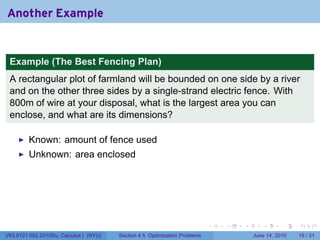 Another Example


 Example (The Best Fencing Plan)
 A rectangular plot of farmland will be bounded on one side by a river
 and on the other three sides by a single-strand electric fence. With
 800m of wire at your disposal, what is the largest area you can
 enclose, and what are its dimensions?

         Known: amount of fence used
         Unknown: area enclosed




                                                                            .   .   .      .       .    .

V63.0121.002.2010Su, Calculus I (NYU)   Section 4.5 Optimization Problems               June 14, 2010   19 / 31
 