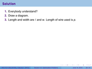 Solution

    1. Everybody understand?
    2. Draw a diagram.
    3. Length and width are ℓ and w. Length of wire used is p.




                                                                            .   .   .      .       .    .

V63.0121.002.2010Su, Calculus I (NYU)   Section 4.5 Optimization Problems               June 14, 2010   24 / 31
 