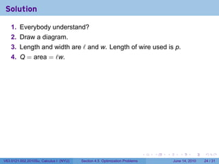 Solution

    1. Everybody understand?
    2. Draw a diagram.
    3. Length and width are ℓ and w. Length of wire used is p.
    4. Q = area = ℓw.




                                                                            .   .   .      .       .    .

V63.0121.002.2010Su, Calculus I (NYU)   Section 4.5 Optimization Problems               June 14, 2010   24 / 31
 