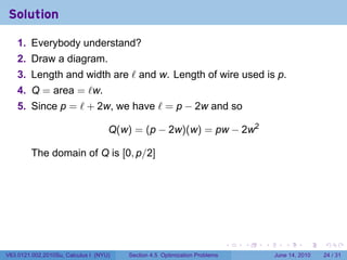 Solution

    1. Everybody understand?
    2. Draw a diagram.
    3. Length and width are ℓ and w. Length of wire used is p.
    4. Q = area = ℓw.
    5. Since p = ℓ + 2w, we have ℓ = p − 2w and so

                                    Q(w) = (p − 2w)(w) = pw − 2w2

         The domain of Q is [0, p/2]




                                                                            .   .   .      .       .    .

V63.0121.002.2010Su, Calculus I (NYU)   Section 4.5 Optimization Problems               June 14, 2010   24 / 31
 