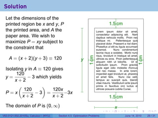 Solution
  Let the dimensions of the
  printed region be x and y, P                                                          1
                                                                                        . .5 cm
  the printed area, and A the                                               .
                                                                            Lorem      ipsum dolor sit amet,
                                                                            consectetur adipiscing elit. Nam
  paper area. We wish to                                                    dapibus vehicula mollis. Proin nec
                                                                            tristique mi.      Pellentesque quis
  maximize P = xy subject to                                                placerat dolor. Praesent a nisl diam.
  the constraint that                                                       Phasellus ut elit eu ligula accumsan
                                                                            euismod.        Nunc condimentum
                                                                            lacinia risus a sodales. Morbi nunc
                                                                            risus, tincidunt in tristique sit amet,
    A = (x + 2)(y + 3) ≡ 120




                                                                 . cm




                                                                                                                      . cm
                                                          y
                                                          .                 ultrices eu eros. Proin pellentesque
                                                                            aliquam nibh ut lobortis.         Ut et




                                                                 1




                                                                                                                      1
                                                                            sollicitudin ipsum.      Proin gravida
  Isolating y in A ≡ 120 gives                                              ligula eget odio molestie rhoncus
                                                                            sed nec massa. In ante lorem,
       120                                                                  imperdiet eget tincidunt at, pharetra
  y=         − 3 which yields                                               sit amet felis.      Nunc nisi velit,
       x+2                                                                  tempus ac suscipit quis, blandit
                                                                            vitae mauris. Vestibulum ante ipsum
         (          )                                                       primis in faucibus orci luctus et
           120           120x                                           .   ultrices posuere cubilia Curae;
  P=x            −3 =          −3x
           x+2           x+2                                                            1
                                                                                        . .5 cm
  The domain of P is (0, ∞)                                                                   x
                                                                                              .
                                                                                 .        .       .        .          .      .

V63.0121.002.2010Su, Calculus I (NYU)   Section 4.5 Optimization Problems                             June 14, 2010          29 / 31
 