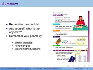Summary

                                                                 Name    [_
                                                                 Problem Solving Strategy
                                                                 Draw a Picture
                                                                        Kathy had a box of 8 crayons.
                                                                        She gave some crayons away.
                                                                        She has 5 left.
                                                                        How many crayons did Kathy give away?


          Remember the checklist                                  UNDERSTAND

                                                                        What do you want to find out?
                                                                                                           •


                                                                        Draw a line under the question.
          Ask yourself: what is the
          objective?                                                    You can draw a picture
                                                                        to solve the problem.

          Remember your geometry:
                                                                                                                         What number do I
                                                                                                                         add to 5 to get 8?
                                                                                                                            8 -     = 5
                 similar triangles                                                                         crayons         5 + 3 = 8


                 right triangles                                  CHECK
                                                                        Does your answer make sense?
                 trigonometric functions                                Explain.
                                                                                                                  What number
                                                                        Draw a picture to solve the problem.     do I add to 3
                                                                        Write how many were given away.           to make 10?

                                                                        I. I had 10 pencils.                                  ft   ft                ft   A
                                                                           I gave some away.                              13 ill
                                                                                                                          i   :i
                                                                                                                                        I
                                                                                                                                        '•'        I I
                                                                           I have 3 left. How many                            i?        «
                                                                                                                              11        I

                                                                           pencils did I give away?                                     I
                                                                                                                                                  H 11
                                                                                                                                                  M i l
                                                                              ~7                                          U U U U> U U




                                                                                   .        .          .             .                        .               .

V63.0121.002.2010Su, Calculus I (NYU)   Section 4.5 Optimization Problems                                      June 14, 2010                                  31 / 31
 